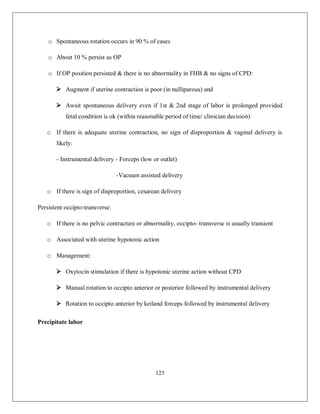 123 
o Spontaneous rotation occurs in 90 % of cases 
o About 10 % persist as OP 
o If OP position persisted & there is no abnormality in FHB & no signs of CPD: 
 Augment if uterine contraction is poor (in nulliparous) and 
 Await spontaneous delivery even if 1st & 2nd stage of labor is prolonged provided fetal condition is ok (within reasonable period of time/ clinician decision) 
o If there is adequate uterine contraction, no sign of disproportion & vaginal delivery is likely: 
- Instrumental delivery - Forceps (low or outlet) 
-Vacuum assisted delivery 
o If there is sign of disproportion, cesarean delivery 
Persistent occipto-transverse: 
o If there is no pelvic contracture or abnormality, occipto- transverse is usually transient 
o Associated with uterine hypotonic action 
o Management: 
 Oxytocin stimulation if there is hypotonic uterine action without CPD 
 Manual rotation to occipto anterior or posterior followed by instrumental delivery 
 Rotation to occipto anterior by keiland forceps followed by instrumental delivery 
Precipitate labor  