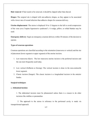 127 
Hair removal: If hair needs to be removed, it should be clipped rather than shaved. 
Drapes: The surgical site is draped with non-adhesive drapes, as they appear to be associated with a lower rate of wound infection than adhesive drapes for cesarean delivery. 
Uterine displacement: The uterus is displaced 10 to 15 degrees to the left to avoid compression of the vena cava ("supine hypotensive syndrome"). A wedge, pillow, or rolled blanket may be used. 
Emergency delivery: begin an emergency cesarean delivery within 30 minutes of the decision to operate. 
Types of cesarean operations 
Cesarean operations are classified according to the orientation (transverse or vertical) and the site of placement (lower segment or upper segment) of the uterine incision. 
1. Low transverse (Kerr): The low transverse uterine incision is the preferred incision and the one most frequently used today. 
2. Low vertical (Sellheim or Kronig): The vertical incision is done in the non-contractile lower segment. 
3. Classic incision (Sanger): The classic incision is a longitudinal incision in the anterior fundus. 
Surgical techniques 
a. Abdominal incision 
1. The abdominal incision must be pfannensteil unless there is a reason to do other incisions like midline or paramedian. 
2. The approach to the uterus in reference to the peritoneal cavity is made via transperitoneal approach.  