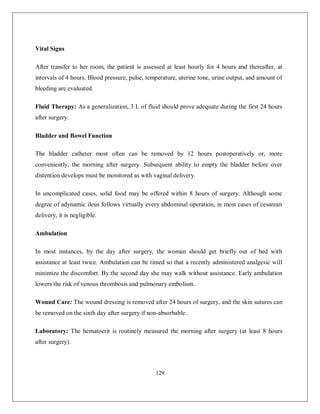 129 
Vital Signs After transfer to her room, the patient is assessed at least hourly for 4 hours and thereafter, at intervals of 4 hours. Blood pressure, pulse, temperature, uterine tone, urine output, and amount of bleeding are evaluated. Fluid Therapy: As a generalization, 3 L of fluid should prove adequate during the first 24 hours after surgery. Bladder and Bowel Function The bladder catheter most often can be removed by 12 hours postoperatively or, more conveniently, the morning after surgery. Subsequent ability to empty the bladder before over distention develops must be monitored as with vaginal delivery. In uncomplicated cases, solid food may be offered within 8 hours of surgery. Although some degree of adynamic ileus follows virtually every abdominal operation, in most cases of cesarean delivery, it is negligible. Ambulation In most instances, by the day after surgery, the woman should get briefly out of bed with assistance at least twice. Ambulation can be timed so that a recently administered analgesic will minimize the discomfort. By the second day she may walk without assistance. Early ambulation lowers the risk of venous thrombosis and pulmonary embolism. Wound Care: The wound dressing is removed after 24 hours of surgery, and the skin sutures can be removed on the sixth day after surgery if non-absorbable. Laboratory: The hematocrit is routinely measured the morning after surgery (at least 8 hours after surgery).  