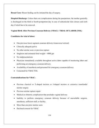 130 
Breast Care: Breast feeding can be initiated the day of surgery. Hospital Discharge: Unless there are complications during the puerperium, the mother generally is discharged on the third or fourth postpartum day in case of subcuticular skin closure and sixth day if stitch has to be removed. Vaginal Birth After Previous Cesarean Delivery (VBAC) / TRIAL OF LABOR (TOL) Candidates for trial of labor:  One previous lower segment cesarean delivery (transverse/vertical)  Clinically adequate pelvis  No other uterine scars or previous rupture  Singleton and estimated fetal weight < 4000 gm  No malpresentations  Physician immediately available throughout active labor capable of monitoring labor and performing an emergency cesarean delivery  Availability of anesthesia and personnel for emergency cesarean delivery  Consented for VBAC/TOL Contraindications for VBAC:  Previous classical or T-shaped incision or J-shaped incision or extensive transfundal uterine surgery  Previous uterine rupture repair  Medical or obstetric complication that precludes vaginal delivery  Inability to perform emergency cesarean delivery because of unavailable surgeon, anesthesia, sufficient staff, or facility  More than one prior uterine scars  Declined consent for VBAC  