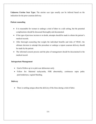 131 
Unknown Uterine Scar Type: The uterine scar type usually can be inferred based on the indication for the prior cesarean delivery. Patient counseling  It is reasonable for women to undergo a trial of labor in a safe setting, but the potential complications should be discussed thoroughly and documented.  If the type of previous incision is in doubt, attempts should be made to obtain the patient’s medical records.  After thorough counseling that weighs the individual benefits and risks of VBAC, the ultimate decision to attempt this procedure or undergo a repeat cesarean delivery should be made by the patient.  The informed consent process and the plan of management should be documented in the medical record. 
Intrapartum Management 
 Goal of follow up is to pick scar dehiscence early 
 Follow for: Maternal tachycardia, FHR abnormality, continuous supra pubic pain/tenderness, vaginal bleeding. 
Delivery 
 There is nothing unique about the delivery of the fetus during a trial of labor. 
 