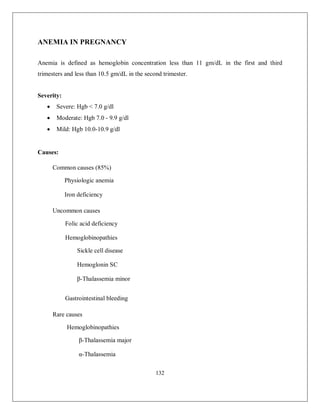 132 
ANEMIA IN PREGNANCY 
Anemia is defined as hemoglobin concentration less than 11 gm/dL in the first and third trimesters and less than 10.5 gm/dL in the second trimester. 
Severity: 
 Severe: Hgb < 7.0 g/dl 
 Moderate: Hgb 7.0 - 9.9 g/dl 
 Mild: Hgb 10.0-10.9 g/dl 
Causes: Common causes (85%) Physiologic anemia Iron deficiency 
Uncommon causes Folic acid deficiency Hemoglobinopathies Sickle cell disease Hemoglonin SC β-Thalassemia minor 
Gastrointestinal bleeding 
Rare causes Hemoglobinopathies β-Thalassemia major α-Thalassemia 
 