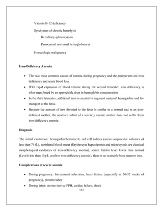133 
Vitamin B-12 deficiency Syndromes of chronic hemolysis Hereditary spherocytosis Paroxysmal nocturnal hemoglobinuria 
Hematologic malignancy 
Iron-Deficiency Anemia 
 The two most common causes of anemia during pregnancy and the puerperium are iron deficiency and acute blood loss. 
 With rapid expansion of blood volume during the second trimester, iron deficiency is often manifested by an appreciable drop in hemoglobin concentration. 
 In the third trimester, additional iron is needed to augment maternal hemoglobin and for transport to the fetus. 
 Because the amount of iron diverted to the fetus is similar in a normal and in an iron- deficient mother, the newborn infant of a severely anemic mother does not suffer from iron-deficiency anemia. 
Diagnosis 
The initial evaluation: hemoglobin/hematocrit, red cell indices (mean corpuscular volumes of less than 79 fL), peripheral blood smear (Erythrocyte hypochromia and microcytosis are classical morphological evidences of iron-deficiency anemia), serum ferritin level lower than normal (Levels less than 15g/L confirm iron-deficiency anemia), there is no stainable bone marrow iron. 
Complications of severe anemia: 
 During pregnancy: Intrecurrent infections, heart failure (especially at 30-32 weeks of pregnancy), preterm labor 
 During labor: uterine inertia, PPH, cardiac failure, shock  
