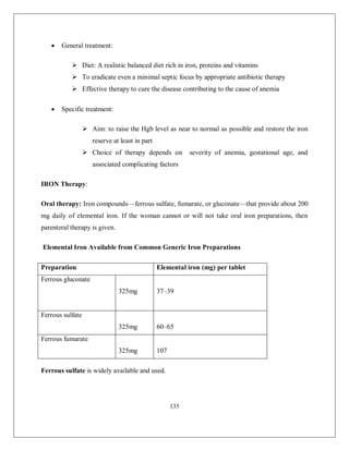 135 
 General treatment: 
 Diet: A realistic balanced diet rich in iron, proteins and vitamins 
 To eradicate even a minimal septic focus by appropriate antibiotic therapy 
 Effective therapy to cure the disease contributing to the cause of anemia 
 Specific treatment: 
 Aim: to raise the Hgb level as near to normal as possible and restore the iron reserve at least in part 
 Choice of therapy depends on severity of anemia, gestational age, and associated complicating factors 
IRON Therapy: 
Oral therapy: Iron compounds—ferrous sulfate, fumarate, or gluconate—that provide about 200 mg daily of elemental iron. If the woman cannot or will not take oral iron preparations, then parenteral therapy is given. 
Elemental Iron Available from Common Generic Iron Preparations 
Preparation 
Elemental iron (mg) per tablet 
Ferrous gluconate 
325mg 
37–39 
Ferrous sulfate 
325mg 
60–65 
Ferrous fumarate 
325mg 
107 
Ferrous sulfate is widely available and used.  