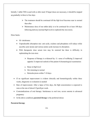 136 
Initially 1 tablet TID is used with or after meal. If larger doses are necessary, it should be stepped up gradually in three to four days 
 The treatment should be continued till the Hgb level becomes near to normal then after 
 Maintenance dose of one tablet daily is to be continued for at least 100 days following delivery (normal Hgb level) to replenish the iron stores. 
Draw backs: 
 GI- intolerance 
 Unpredictable absorption rate: anti acids, oxalates and phosphates will reduce while ascorbic acid, lactate and various amino acids increase its absorption. 
 With therapeutic dose serum iron may be restored but there is difficulty in replenishing the iron store 
 Response of therapy is evidenced by: 1) sense of wellbeing 2) improved appetite 3) improved outlook of the patient 4) hematological examination: 
a. Raise in Hgb level 
b. Hct returning to normal 
c. Reticulocytosis within 7-10 days 
 If no significant improvement is evident clinically and hematologically within three weeks, diagnostic re-evaluation is needed 
 Rate of improvement: After a lapse of few days, the Hgb concentration is expected to raise at the rate of about 0.7gm/dl per week. 
 Contraindications of oral therapy: Intolerance to oral iron, severe anemia in advanced pregnancy 
 In the above conditions parentral therapy is the preferred choice 
Parentral therapy  