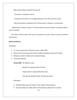 138 
Both contain 50mg of elemental iron per ml 
-Total dose is calculated as above 
- Total dose of Jecoferol is to be adjusted because of its 30% excretion in urine 
-Oral iron should be suspended at least 24 hours prior to therapy to avoid reaction 
Administration: initial test dose of 1ml, then injections are given daily or on alternate days in doses of 2ml IM 
Side effects: Dark staining of the skin at the injection site, pain, chance of abscess formation and reactions 
Blood transfusion 
Indications: 
 To correct anemia due to blood loss and to combat PPH 
 Patient with severe anemia seen in later months of pregnancy (beyond 36 weeks) 
 Refractory anemia to either oral or parentral therapy 
 Associated infection 
Packed RBC: 80-100ml at a time 
Shouldn’t be repeated within 24 hours 
Improvement is expected after three days 
The drip rate should be about 10 drops per minute 
Drawbacks: 
 Premature labor may start which is more related to blood reaction 
 Increased chance of cardiac failure with pulmonary edema due to overload  