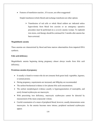 139 
 Features of transfusion reaction , if it occurs, are often exaggerated 
Simple transfusion (whole blood) and exchange transfusion are other options 
 Transfusions of red cells or whole blood seldom are indicated unless hypovolemia from blood loss coexists or an emergency operative procedure must be performed on a severely anemic woman. To replenish iron stores, oral therapy should be continued for 3 months after anemia has been corrected. 
Megaloblastic anemia 
These anemias are characterized by blood and bone marrow abnormalities from impaired DNA synthesis. 
Folic acid deficiency 
Megaloblastic anemia beginning during pregnancy almost always results from folic acid deficiency. 
Pernicious anemia of pregnancy 
 It usually is found in women who do not consume fresh green leafy vegetables, legumes, or animal protein. 
 During pregnancy, requirements are increased, and 400g/day are recommended 
 The earliest biochemical evidence is low plasma folic acid concentrations. 
 The earliest morphological evidence usually is hypersegmentation of neutrophils, and newly formed erythrocytes are macrocytic. 
 With preexisting iron deficiency, macrocytic erythrocytes cannot be detected by measurement of the mean corpuscular volume. 
 Careful examination of a smear of peripheral blood, however, usually demonstrates some macrocytes. As the anemia becomes more intense, peripheral nucleated erythrocytes appear.  