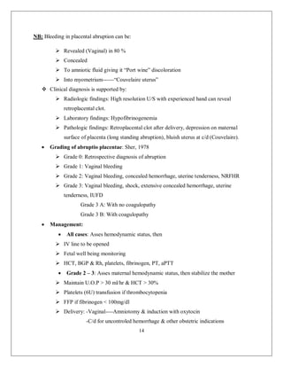 14 
NB: Bleeding in placental abruption can be: 
 Revealed (Vaginal) in 80 % 
 Concealed 
 To amniotic fluid giving it “Port wine” discoloration 
 Into myometrium------“Couvelaire uterus” 
 Clinical diagnosis is supported by: 
 Radiologic findings: High resolution U/S with experienced hand can reveal retroplacental clot. 
 Laboratory findings: Hypofibrinogenemia 
 Pathologic findings: Retroplacental clot after delivery, depression on maternal surface of placenta (long standing abruption), bluish uterus at c/d (Couvelaire). 
 Grading of abruptio placentae: Sher, 1978 
 Grade 0: Retrospective diagnosis of abruption 
 Grade 1: Vaginal bleeding 
 Grade 2: Vaginal bleeding, concealed hemorrhage, uterine tenderness, NRFHR 
 Grade 3: Vaginal bleeding, shock, extensive concealed hemorrhage, uterine tenderness, IUFD 
Grade 3 A: With no coagulopathy 
Grade 3 B: With coagulopathy 
 Management: 
 All cases: Asses hemodynamic status, then 
 IV line to be opened 
 Fetal well being monitoring 
 HCT, BGP & Rh, platelets, fibrinogen, PT, aPTT 
 Grade 2 – 3: Asses maternal hemodynamic status, then stabilize the mother 
 Maintain U.O.P > 30 ml/hr & HCT > 30% 
 Platelets (6U) transfusion if thrombocytopenia 
 FFP if fibrinogen < 100mg/dl 
 Delivery: -Vaginal----Amniotomy & induction with oxytocin 
-C/d for uncontroled hemorrhage & other obstetric indications  