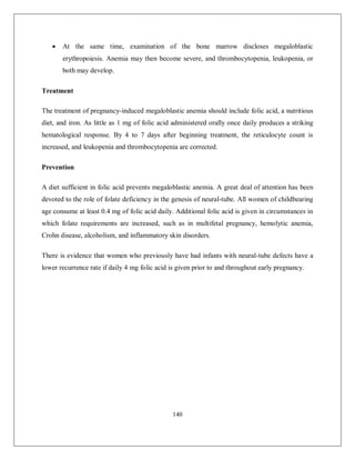 140 
 At the same time, examination of the bone marrow discloses megaloblastic erythropoiesis. Anemia may then become severe, and thrombocytopenia, leukopenia, or both may develop. 
Treatment 
The treatment of pregnancy-induced megaloblastic anemia should include folic acid, a nutritious diet, and iron. As little as 1 mg of folic acid administered orally once daily produces a striking hematological response. By 4 to 7 days after beginning treatment, the reticulocyte count is increased, and leukopenia and thrombocytopenia are corrected. 
Prevention 
A diet sufficient in folic acid prevents megaloblastic anemia. A great deal of attention has been devoted to the role of folate deficiency in the genesis of neural-tube. All women of childbearing age consume at least 0.4 mg of folic acid daily. Additional folic acid is given in circumstances in which folate requirements are increased, such as in multifetal pregnancy, hemolytic anemia, Crohn disease, alcoholism, and inflammatory skin disorders. 
There is evidence that women who previously have had infants with neural-tube defects have a lower recurrence rate if daily 4 mg folic acid is given prior to and throughout early pregnancy. 
 