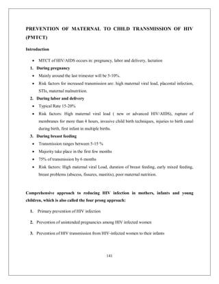 141 
PREVENTION OF MATERNAL TO CHILD TRANSMISSION OF HIV (PMTCT) 
Introduction 
 MTCT of HIV/AIDS occurs in: pregnancy, labor and delivery, lactation 
1. During pregnancy 
 Mainly around the last trimester will be 5-10%. 
 Risk factors for increased transmission are: high maternal viral load, placental infection, STIs, maternal malnutrition. 
2. During labor and delivery 
 Typical Rate 15-20% 
 Risk factors: High maternal viral load ( new or advanced HIV/AIDS), rupture of membranes for more than 4 hours, invasive child birth techniques, injuries to birth canal during birth, first infant in multiple births. 
3. During breast feeding 
 Transmission ranges between 5-15 % 
 Majority take place in the first few months 
 75% of transmission by 6 months 
 Risk factors: High maternal viral Load, duration of breast feeding, early mixed feeding, breast problems (abscess, fissures, mastitis), poor maternal nutrition. 
Comprehensive approach to reducing HIV infection in mothers, infants and young children, which is also called the four prong approach: 
1. Primary prevention of HIV infection 
2. Prevention of unintended pregnancies among HIV infected women 
3. Prevention of HIV transmission from HIV-infected women to their infants  