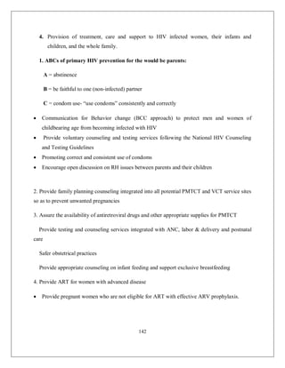 142 
4. Provision of treatment, care and support to HIV infected women, their infants and children, and the whole family. 
1. ABCs of primary HIV prevention for the would be parents: 
A = abstinence 
B = be faithful to one (non-infected) partner 
C = condom use- “use condoms” consistently and correctly 
 Communication for Behavior change (BCC approach) to protect men and women of childbearing age from becoming infected with HIV 
 Provide voluntary counseling and testing services following the National HIV Counseling and Testing Guidelines 
 Promoting correct and consistent use of condoms 
 Encourage open discussion on RH issues between parents and their children 
2. Provide family planning counseling integrated into all potential PMTCT and VCT service sites so as to prevent unwanted pregnancies 
3. Assure the availability of antiretroviral drugs and other appropriate supplies for PMTCT 
Provide testing and counseling services integrated with ANC, labor & delivery and postnatal care 
Safer obstetrical practices 
Provide appropriate counseling on infant feeding and support exclusive breastfeeding 
4. Provide ART for women with advanced disease 
 Provide pregnant women who are not eligible for ART with effective ARV prophylaxis.  
