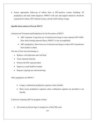 143 
 Ensure appropriate follow-up of infants born to HIV-positive women including: OI prophylaxis and early infant diagnosis. PMTCT with care and support initiatives should be organized for infants, HIV-infected women, and the whole family at large. 
Specific Intervention to Prevent MTCT 
Antiretroviral Treatment and Prophylaxis for the Prevention of MTCT 
 ARV treatment: Long-term use of antiretroviral drugs to treat maternal HIV/AIDS. Here while treating maternal illness, PMTCT is also accomplished. 
 ARV prophylaxis: Short-term use of antiretroviral drugs to reduce HIV transmission from mother to infant. 
The aim of Anti retroviral therapy is: 
 Reduces viral replication and viral load 
 Treats maternal infection 
 Protects the HIV-exposed infant 
 Improves overall health of mother 
 Requires ongoing care and monitoring 
ARV prophylaxis for PMTCT: 
 Longer, combination prophylaxis regimens where feasible 
 Short course prophylaxis regimens when combination regimen not provided or not feasible 
Criteria for initiating ART for pregnant women: 
 All women in clinical stage 4, irrespective of the CD4 count  