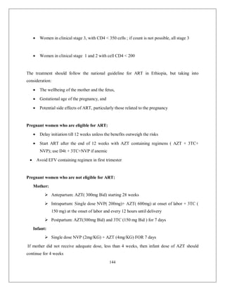 144 
 Women in clinical stage 3, with CD4 < 350 cells ; if count is not possible, all stage 3 
 Women in clinical stage 1 and 2 with cell CD4 < 200 
The treatment should follow the national guideline for ART in Ethiopia, but taking into consideration: 
 The wellbeing of the mother and the fetus, 
 Gestational age of the pregnancy, and 
 Potential side effects of ART, particularly those related to the pregnancy 
Pregnant women who are eligible for ART: 
 Delay initiation till 12 weeks unless the benefits outweigh the risks 
 Start ART after the end of 12 weeks with AZT containing regimens ( AZT + 3TC+ NVP); use D4t + 3TC+NVP if anemic 
 Avoid EFV containing regimen in first trimester 
Pregnant women who are not eligible for ART: 
Mother: 
 Antepartum: AZT( 300mg Bid) starting 28 weeks 
 Intrapartum: Single dose NVP( 200mg)+ AZT( 600mg) at onset of labor + 3TC ( 150 mg) at the onset of labor and every 12 hours until delivery 
 Postpartum: AZT(300mg Bid) and 3TC (150 mg Bid ) for 7 days 
Infant: 
 Single dose NVP (2mg/KG) + AZT (4mg/KG) FOR 7 days 
If mother did not receive adequate dose, less than 4 weeks, then infant dose of AZT should continue for 4 weeks  