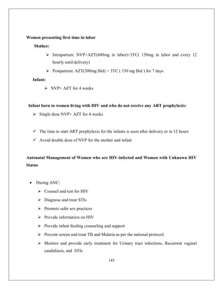145 
Women presenting first time in labor 
Mother: 
 Intrapartum: NVP+AZT(600mg in labor)+3TC( 150mg in labor and every 12 hourly until delivery) 
 Postpartum: AZT(300mg Bid) + 3TC ( 150 mg Bid ) for 7 days 
Infant: 
 NVP+ AZT for 4 weeks 
Infant born to women living with HIV and who do not receive any ART prophylaxis: 
 Single dose NVP+ AZT for 4 weeks 
 The time to start ART prophylaxis for the infants is soon after delivery or in 12 hours 
 Avoid double dose of NVP for the mother and infant 
Antenatal Management of Women who are HIV-infected and Women with Unknown HIV Status 
 During ANC: 
 Counsel and test for HIV 
 Diagnose and treat STIs 
 Promote safer sex practices 
 Provide information on HIV 
 Provide infant feeding counseling and support 
 Prevent screen and treat TB and Malaria as per the national protocol. 
 Monitor and provide early treatment for Urinary tract infections, Recurrent vaginal candidiasis, and STIs  