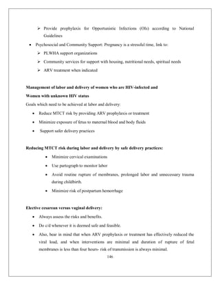146 
 Provide prophylaxis for Opportunistic Infections (OIs) according to National Guidelines 
 Psychosocial and Community Support: Pregnancy is a stressful time, link to: 
 PLWHA support organizations 
 Community services for support with housing, nutritional needs, spiritual needs 
 ARV treatment when indicated 
Management of labor and delivery of women who are HIV-infected and 
Women with unknown HIV status 
Goals which need to be achieved at labor and delivery: 
 Reduce MTCT risk by providing ARV prophylaxis or treatment 
 Minimize exposure of fetus to maternal blood and body fluids 
 Support safer delivery practices 
Reducing MTCT risk during labor and delivery by safe delivery practices: 
 Minimize cervical examinations 
 Use partograph to monitor labor 
 Avoid routine rupture of membranes, prolonged labor and unnecessary trauma during childbirth. 
 Minimize risk of postpartum hemorrhage 
Elective cesarean versus vaginal delivery: 
 Always assess the risks and benefits. 
 Do c/d whenever it is deemed safe and feasible. 
 Also, bear in mind that when ARV prophylaxis or treatment has effectively reduced the viral load, and when interventions are minimal and duration of rupture of fetal membranes is less than four hours- risk of transmission is always minimal.  
