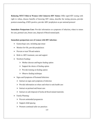 147 
Reducing MTCT Risk in Women with Unknown HIV Status: Offer rapid HIV testing with right to refuse, discuss benefits of knowing HIV status, describe the testing process, provide posttest counseling, if HIV-positive, provide ARV prophylaxis as per national protocol 
Immediate Postpartum Care: Provide information on symptoms of infection, where to return for care, perineal care, breast care, disposal of blood-stained pads. 
Immediate postpartum care of women with HIV infection: 
 Gynecologic care, including pap smear 
 Monitor for OIs, provide prophylaxis 
 Prevent or treat TB and malaria 
 Refer to ARV treatment, care and support 
 Newborn Feeding: 
 Mother chooses and begins feeding option 
 Support the choice of feeding option 
 Provide training on feeding option 
 Observe feeding technique 
 Signs and Symptoms of Postnatal Infection: 
 Instruct on signs and symptoms of infection 
 Provide information on where and when to seek health care 
 Instruct on perineal and breast care 
 Instruct on safe disposal of lochia & blood stained materials. 
 Family Planning: 
 Prevent unintended pregnancies 
 Support child spacing 
 Promote continued safer sex practices  