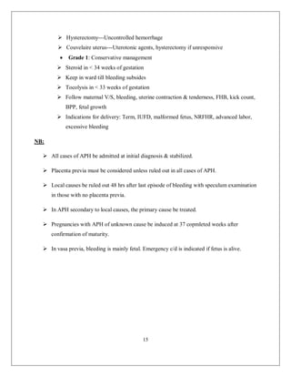 15 
 Hysterectomy---Uncontrolled hemorrhage 
 Couvelaire uterus---Uterotonic agents, hysterectomy if unresponsive 
 Grade 1: Conservative management 
 Steroid in < 34 weeks of gestation 
 Keep in ward till bleeding subsides 
 Tocolysis in < 33 weeks of gestation 
 Follow maternal V/S, bleeding, uterine contraction & tenderness, FHB, kick count, BPP, fetal growth 
 Indications for delivery: Term, IUFD, malformed fetus, NRFHR, advanced labor, excessive bleeding 
NB: 
 All cases of APH be admitted at initial diagnosis & stabilized. 
 Placenta previa must be considered unless ruled out in all cases of APH. 
 Local causes be ruled out 48 hrs after last episode of bleeding with speculum examination in those with no placenta previa. 
 In APH secondary to local causes, the primary cause be treated. 
 Pregnancies with APH of unknown cause be induced at 37 copmleted weeks after confirmation of maturity. 
 In vasa previa, bleeding is mainly fetal. Emergency c/d is indicated if fetus is alive. 
 