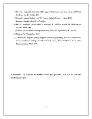 151 
17) Operative Vaginal Delivery. Royal College of Obstetricians and Gynecologists (RCOG). Guideline No. 26, October 2005. 
18) Operative Vaginal Delivery. ACOG Practice Bulletin Number 17, June 2000. 
19) Duta's text book of obstetrics, 4th edition 
20) IMPAC; managing complications in pregnancy & childbirth: a guide for midwives and doctors. WHO, 2006 
21) National medical series for independent study, obstetrics &gynecology, 6th edition 
22) National PMCT guideline, 2007. 
23) Antiretroviral drugs for treating pregnant women and preventing HIV infection in infants in resource-limited settings towards universal access, Recommendations for a public health approach, WHO, 2006. 
* Comments are welcome to further enrich the guideline, and can be sent via: hmullu@yahoo.com 