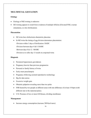 16 
MULTIFETAL GESTATION 
Etiology 
 Etiology of MZ twining is unknown 
 DZ twining appears to result from ovulation of multiple follicles (Elevated FSH, ovarian stimulation, in vitro fertilization). 
Placentation 
 DZ twins have dichorionic-diamniotic placentas 
 In MZ twins the timing of egg division determines placentation: 
-Division within 3 days of fertilization: DADC 
-Division between days 4 & 8: DAMC 
-Between days 8 & 12 : MAMC 
-Division at or after day 13 results in conjoined twins 
Diagnosis 
 Persistent hyperemesis gravidarum 
 Pregnancy heavier than previous pregnancies 
 Personal or family history of twins 
 Early onset preeclampsia 
 Pregnancy following assisted reproductive technology 
 Big for date uterus 
 Excessive weight gain 
 Obstetric palpation revealing more than two poles 
 FHR heared by two people at different areas with rate difference of at least 10 bpm (with different rate to the maternal pulse). 
 U/S: Presence of two or more GS/fetuses, dividing membranes 
Management 
 Increase energy consumption (increase 300 Kcal more)  