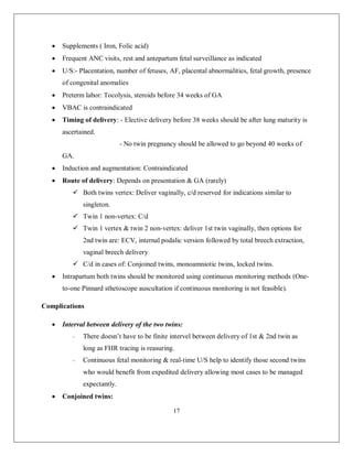 17 
 Supplements ( Iron, Folic acid) 
 Frequent ANC visits, rest and antepartum fetal surveillance as indicated 
 U/S:- Placentation, number of fetuses, AF, placental abnormalities, fetal growth, presence of congenital anomalies 
 Preterm labor: Tocolysis, steroids before 34 weeks of GA 
 VBAC is contraindicated 
 Timing of delivery: - Elective delivery before 38 weeks should be after lung maturity is ascertained. 
- No twin pregnancy should be allowed to go beyond 40 weeks of GA. 
 Induction and augmentation: Contraindicated 
 Route of delivery: Depends on presentation & GA (rarely) 
 Both twins vertex: Deliver vaginally, c/d reserved for indications similar to singleton. 
 Twin 1 non-vertex: C/d 
 Twin 1 vertex & twin 2 non-vertex: deliver 1st twin vaginally, then options for 2nd twin are: ECV, internal podalic version followed by total breech extraction, vaginal breech delivery 
 C/d in cases of: Conjoined twins, monoamniotic twins, locked twins. 
 Intrapartum both twins should be monitored using continuous monitoring methods (One- to-one Pinnard sthetoscope auscultation if continuous monitoring is not feasible). 
Complications 
 Interval between delivery of the two twins: 
- There doesn’t have to be finite intervel between delivery of 1st & 2nd twin as long as FHR tracing is reasuring. 
- Continuous fetal monitoring & real-time U/S help to identify those second twins who would benefit from expedited delivery allowing most cases to be managed expectantly. 
 Conjoined twins:  