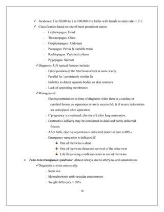 18 
 Incidence: 1 in 50,000 to 1 in 100,000 live births with female to male ratio = 3:1. 
 Classification based on site of most prominent union: 
- Cephalopagus: Head 
- Thoracopagus: Chest 
- Omphalopagus: Abdomen 
- Parapagus: Pelvis & variable trunk 
- Rachiopagus: Vertebral column 
- Pygopagus: Sacrum 
 Diagnosis: U/S typical features include: 
- Fixed position of the fetal heads (both at same level) 
- Parallel lie / persistently similar lie 
- Inability to detect separate bodies or skin contours 
- Lack of separating membranes 
 Management: 
- Elective termination at time of diagnosis when there is a cardiac or cerebral fusion, as separation is rarely successful, & if severe deformities are anticipated after separation. 
- If pregnancy is continued, elective c/d after lung maturation. 
- Destructive delivery may be considered in dead and partly delivered fetuses. 
- After birth, elective separation is indicated (survival rate is 80%). 
- Emergency separation is indicated if: 
One of the twins is dead 
One of the twins threatens survival of the other twin 
Life threatening condition exists in one of the twins 
 Twin-twin transfusion syndrome: Almost always due to artery-to-vein anastomoses 
 Diagnostic criteria antenatally: 
- Same sex 
- Monochorionic with vascular anastomoses 
- Weight difference > 20%  