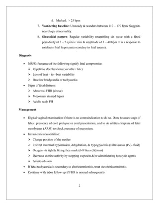 2 
d. Marked: > 25 bpm 
7. Wandering baseline: Unsteady & wanders between 110 – 170 bpm. Suggests neurologic abnormality. 
8. Sinusoidal pattern: Regular variability resembling sin wave with a fixed periodicity of 3 – 5 cycles / min & amplitude of 5 – 40 bpm. It is a response to moderate fetal hypoxemia scondary to fetal anemia. 
Diagnosis 
 NRFS: Presence of the following signify fetal compromise: 
 Repetitive decelerations (variable / late) 
 Loss of beat – to –beat variability 
 Baseline bradycardia or tachycardia 
 Signs of fetal distress: 
 Abnormal FHR (above) 
 Meconium stained liquor 
 Acidic scalp PH 
Management 
 Digital vaginal examination if there is no contraindication to do so. Done to asses stage of labor, pressence of cord prolapse or cord presentation, and to do artificial rupture of fetal membranes (ARM) to check presence of meconium. 
 Intrauterine resuscitation: 
 Change position of the mother 
 Correct maternal hypotension, dehydration, & hypoglycemia (Intravenous (IV)- fluid) 
 Oxygen via tightly fitting face mask (6-8 liters (lit)/min) 
 Decrease uterine activity by stopping oxytocin &/or administering tocolytic agents 
 Amnioinfusion 
 If fetal tachycardia is secondary to chorioamnionitis, treat the chorioamnionitis 
 Continue with labor follow up if FHR is normal subsequently  