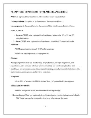 20 
PREMATURE RUPTURE OF FETAL MEMBRANES (PROM) 
PROM: is rupture of fetal membranes at least an hour before onset of labor. 
Prolonged PROM: is rupture of fetal membranes for more than 8 hours. 
Latency period: is the period between the rupture of fetal membranes and onset of labor. 
Types of PROM 
1. Preterm PROM: is the rupture of fetal membranes between the GA of 28 and 37 completed weeks. 
2. Term PROM: is the rupture of fetal membranes after GA of 37 completed weeks. 
Incidence: 
PROM occurs in approximately 8-10% of pregnancies. 
Preterm PROM complicates 3% of pregnancies. 
Etiology: 
Predisposing factors: Cervical insufficiency, polyhydramnios, multiple pregnancies, mal presentations, intra amnionic infection (chorioamnionitis), low tensile strength of the fetal membranes, lower socioeconomic status, cigarette smoking, sexually transmitted infections, fetal malformations, amniocentesis, and previous conization. 
Symptoms: 
 Over 90% of women with PROM report a history of ‘gush of fluid’ per vaginum. 
DIAGNOSIS OF PROM 
 PROM is diagnosed by the presence of the following findings: 
1. History of gush of fluid per vaginum followed by continuous trickling that moists vulval pads. 
NB: Vulval pads can be moistened with urine or other vaginal discharge.  