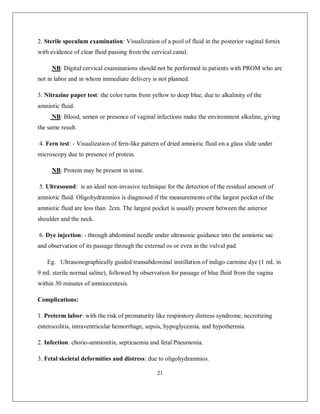 21 
2. Sterile speculum examination: Visualization of a pool of fluid in the posterior vaginal fornix with evidence of clear fluid passing from the cervical canal. 
NB: Digital cervical examinations should not be performed in patients with PROM who are not in labor and in whom immediate delivery is not planned. 
3. Nitrazine paper test: the color turns from yellow to deep blue, due to alkalinity of the amniotic fluid. 
NB: Blood, semen or presence of vaginal infections make the environment alkaline, giving the same result. 
4. Fern test: - Visualization of fern-like pattern of dried amniotic fluid on a glass slide under microscopy due to presence of protein. 
NB: Protein may be present in urine. 
5. Ultrasound: is an ideal non-invasive technique for the detection of the residual amount of amniotic fluid. Oligohydramnios is diagnosed if the measurements of the largest pocket of the amniotic fluid are less than 2cm. The largest pocket is usually present between the anterior shoulder and the neck. 
6. Dye injection: - through abdominal needle under ultrasonic guidance into the amniotic sac and observation of its passage through the external os or even in the vulval pad. 
Eg. Ultrasonographically guided transabdominal instillation of indigo carmine dye (1 mL in 9 mL sterile normal saline), followed by observation for passage of blue fluid from the vagina within 30 minutes of amniocentesis. 
Complications: 
1. Preterm labor: with the risk of prematurity like respiratory distress syndrome, necrotizing enterocolitis, intraventricular hemorrhage, sepsis, hypoglycemia, and hypothermia. 
2. Infection: chorio-amnionitis, septicaemia and fetal Pneumonia. 
3. Fetal skeletal deformities and distress: due to oligohydramnios.  