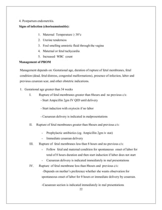 22 
4. Postpartum endometritis. 
Signs of infection (chorioamnionitis): 
1. Maternal Temperature ≥ 38°c 
2. Uterine tenderness 
3. Foul smelling amniotic fluid through the vagina 
4. Maternal or fetal tachycardia 
5. Increased WBC count 
Management of PROM 
Management depends on: Gestational age, duration of rupture of fetal membranes, fetal condition (dead, fetal distress, congenital malformations), presence of infection, labor and previous cesarean scar, and other obstetric indications. 
1. Gestational age greater than 34 weeks 
I. Rupture of fetal membranes greater than 8hours and no previous c/s: 
- Start Ampicillin 2gm IV QID until delivery 
- Start induction with oxytocin if no labor 
- Caesarean delivery is indicated in malpresentations 
II. Rupture of fetal membranes greater than 8hours and previous c/s: 
- Prophylactic antibiotics (eg. Ampicillin 2gm iv stat) 
- Immediate cesarean delivery 
III. Rupture of fetal membranes less than 8 hours and no previous c/s: 
- Follow fetal and maternal condition for spontaneous onset of labor for total of 8 hours duration and then start induction if labor does not start 
- Caesarean delivery is indicated immediately in mal presentations 
IV. Rupture of fetal membrane less than 8hours and previous c/s: 
-Depends on mother’s preference whether she wants observation for spontaneous onset of labor for 8 hours or immediate delivery by cesarean. 
-Caesarean section is indicated immediately in mal presentations  