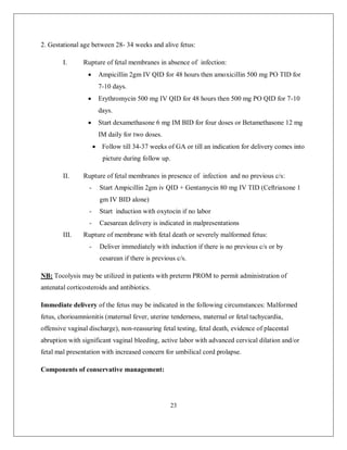 23 
2. Gestational age between 28- 34 weeks and alive fetus: 
I. Rupture of fetal membranes in absence of infection: 
 Ampicillin 2gm IV QID for 48 hours then amoxicillin 500 mg PO TID for 7-10 days. 
 Erythromycin 500 mg IV QID for 48 hours then 500 mg PO QID for 7-10 days. 
 Start dexamethasone 6 mg IM BID for four doses or Betamethasone 12 mg IM daily for two doses. 
 Follow till 34-37 weeks of GA or till an indication for delivery comes into picture during follow up. 
II. Rupture of fetal membranes in presence of infection and no previous c/s: 
- Start Ampicillin 2gm iv QID + Gentamycin 80 mg IV TID (Ceftriaxone 1 gm IV BID alone) 
- Start induction with oxytocin if no labor 
- Caesarean delivery is indicated in malpresentations 
III. Rupture of membrane with fetal death or severely malformed fetus: 
- Deliver immediately with induction if there is no previous c/s or by cesarean if there is previous c/s. 
NB: Tocolysis may be utilized in patients with preterm PROM to permit administration of antenatal corticosteroids and antibiotics. 
Immediate delivery of the fetus may be indicated in the following circumstances: Malformed fetus, chorioamnionitis (maternal fever, uterine tenderness, maternal or fetal tachycardia, offensive vaginal discharge), non-reassuring fetal testing, fetal death, evidence of placental abruption with significant vaginal bleeding, active labor with advanced cervical dilation and/or fetal mal presentation with increased concern for umbilical cord prolapse. 
Components of conservative management:  