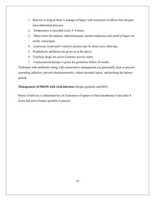 24 
1. Bed rest as long as there is leakage of liquor with restriction of efforts that increase intra-abdominal pressure. 
2. Temperature is recorded every 4- 6 hours. 
3. Observation for malaise, abdominal pain, uterine tenderness and smell of liquor on sterile vulval pads. 
4. Leucocyte count and C-reactive protein may be done every other day. 
5. Prophylactic antibiotics be given as in the above. 
6. Tocolytic drugs are given if uterine activity starts. 
7. Corticosteroid therapy is given for gestations before 34 weeks. 
Treatment with antibiotics along with conservative management can potentially treat or prevent ascending infection, prevent chorioamnionitis, reduce neonatal sepsis, and prolong the latency period. 
Management of PROM with viral infection (Herpes genitalis and HIV) 
Route of delivery is abdominal by c/d if duration of rupture of fetal membranes is less than 4 hours and active herpes genitalis is present. 
 