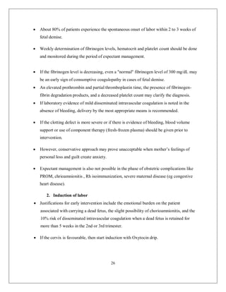 26 
 About 80% of patients experience the spontaneous onset of labor within 2 to 3 weeks of fetal demise.  Weekly determination of fibrinogen levels, hematocrit and platelet count should be done and monitored during the period of expectant management.  If the fibrinogen level is decreasing, even a "normal" fibrinogen level of 300 mg/dL may be an early sign of consumptive coagulopathy in cases of fetal demise.  An elevated prothrombin and partial thromboplastin time, the presence of fibrinogen- fibrin degradation products, and a decreased platelet count may clarify the diagnosis.  If laboratory evidence of mild disseminated intravascular coagulation is noted in the absence of bleeding, delivery by the most appropriate means is recommended.  If the clotting defect is more severe or if there is evidence of bleeding, blood volume support or use of component therapy (fresh-frozen plasma) should be given prior to intervention.  However, conservative approach may prove unacceptable when mother’s feelings of personal loss and guilt create anxiety.  Expectant management is also not possible in the phase of obstetric complications like PROM, chrioamnionitis , Rh isoimmunization, severe maternal disease (eg congestive heart disease). 2. Induction of labor 
 Justifications for early intervention include the emotional burden on the patient associated with carrying a dead fetus, the slight possibility of chorioamnionitis, and the 10% risk of disseminated intravascular coagulation when a dead fetus is retained for more than 5 weeks in the 2nd or 3rd trimester. 
 If the cervix is favourable, then start induction with Oxytocin drip.  