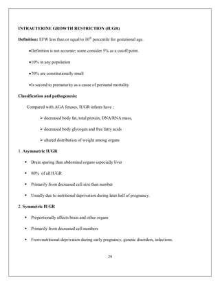 29 
INTRAUTERINE GROWTH RESTRICTION (IUGR) Definition: EFW less than or equal to 10th percentile for gestational age.  Definition is not accurate; some consider 5% as a cutoff point.  10% in any population  70% are constitutionally small  Is second to prematurity as a cause of perinatal mortality Classification and pathogenesis: Compared with AGA fetuses, IUGR infants have :  decreased body fat, total protein, DNA/RNA mass,  decreased body glycogen and free fatty acids  altered distribution of weight among organs 1. Asymmetric IUGR  Brain sparing than abdominal organs especially liver  80% of all IUGR  Primarily from decreased cell size than number  Usually due to nutritional deprivation during later half of pregnancy. 2. Symmetric IUGR  Proportionally affects brain and other organs  Primarily from decreased cell numbers  From nutritional deprivation during early pregnancy, genetic disorders, infections.  