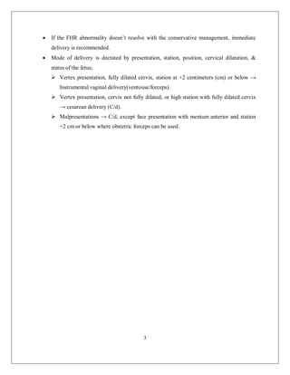 3 
 If the FHR abnormality doesn’t resolve with the conservative management, immediate delivery is recommended. 
 Mode of delivery is dectated by presentation, station, position, cervical dilatation, & status of the fetus; 
 Vertex presentation, fully dilated cervix, station at +2 centimeters (cm) or below → Instrumental vaginal delivery(ventouse/forceps). 
 Vertex presentation, cervix not fully dilated, or high station with fully dilated cervix → cesarean delivery (C/d). 
 Malpresentations → C/d, except face presentation with mentum anterior and station +2 cm or below where obstetric forceps can be used. 
 