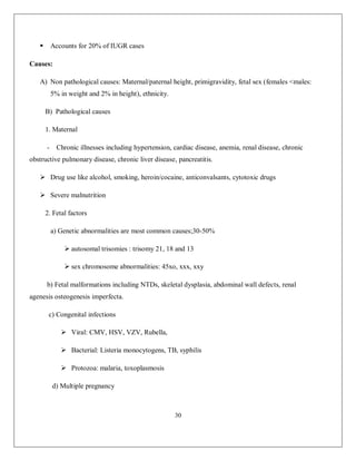 30 
 Accounts for 20% of IUGR cases Causes: A) Non pathological causes: Maternal/paternal height, primigravidity, fetal sex (females <males: 5% in weight and 2% in height), ethnicity. B) Pathological causes 1. Maternal - Chronic illnesses including hypertension, cardiac disease, anemia, renal disease, chronic obstructive pulmonary disease, chronic liver disease, pancreatitis.  Drug use like alcohol, smoking, heroin/cocaine, anticonvalsants, cytotoxic drugs  Severe malnutrition 2. Fetal factors a) Genetic abnormalities are most common causes;30-50%  autosomal trisomies : trisomy 21, 18 and 13  sex chromosome abnormalities: 45xo, xxx, xxy b) Fetal malformations including NTDs, skeletal dysplasia, abdominal wall defects, renal agenesis osteogenesis imperfecta. c) Congenital infections  Viral: CMV, HSV, VZV, Rubella,  Bacterial: Listeria monocytogens, TB, syphilis  Protozoa: malaria, toxoplasmosis d) Multiple pregnancy  