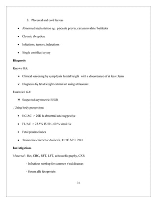 31 
3. Placental and cord factors  Abnormal implantation eg . placenta previa, circummvalate/ battledor  Chronic abruption  Infections, tumors, infarctions  Single umbilical artery Diagnosis Known GA:  Clinical screening by symphysis fundal height with a discordance of at least 3cms  Diagnosis by fetal weight estimation using ultrasound Unknown GA:  Suspected asymmetric IUGR . Using body proportions  HC/AC > 2SD is abnormal and suggestive  FL/AC > 23.5% IS 50 – 60 % sensitive  Fetal pondral index  Transverse cerebellar diameter, TCD/ AC > 2SD Investigations Maternal - Hct, CBC, RFT, LFT, echocardiography, CXR - Infectious workup for common viral diseases - Serum alfa fetoprotein  