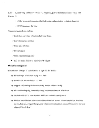 32 
Fetal - Karyotyping for those < 32wks, < 3 percentile, polyhydraminos as is associated with trisomy 18 - U/S for congenital anomaly, oligohydraminos, placentation, gestation, abruption - 3D U/S increases the yield Treatment: depends on etiology  Control or correction of maternal chronic illness  Correct maternal nutrition  Treat fetal infection  Stop drug use  Treat placental infections  Bed rest doesn’t seem to improve birth weight Obstetric management Serial follow up helps to identify those at high risk for demise 1) Serial weight assessment every 3 - 4 wks 2) Biophysical profile every 1 – 2 wks 3) Doppler velocimetry: Umbilical artery, middle cerebral artery 4) Fetal blood sampling, but not routinely recommended for it is invasive 5) Growth velocity: to identify those which are constitutionally small 6) Medical interventions: Nutritional supplementation, plasma volume expansion, low dose aspirin, bed rest, oxygen therapy, and beta mimetic or calcium channel blockers to increase placental blood flow.  