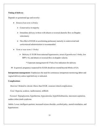 33 
Timing of delivery Depends on gestational age and severity:  Remote from term (≤34wks)  Conservative in majority  Immediate delivery in those with absent or reversed diastolic flow on Doppler velocimetry  The effect of IUGR on accelerating pulmonary maturity is controversial and corticosteroid administration is recommended.  Term or near term (>34wks)  Delivery if: IUGR from maternal hypertension, arrest of growth over 3-4wks, low BPP (<6), and absent or reversed flow on doppler velocity * Expectant management till 37wks if no indication for delivery  In general, pregnancy suspected for IUGR should not extend beyond 40wks of GA. Intrapartum management: Emphasizes the need for continuous intrapartum monitoring; labor and vaginal delivery unless rapid delivery is indicated. Complications Maternal: Related to chronic illness than IUGR; cesarean related complications. Fetal: Hypoxia, acidosis, malformation, stillbirth Neonatal: Hypoglycemia, hypothermia, hypocalcemia, hyperbilirubinemia, meconium aspiration, sudden infant death syndrome. Adults: Lower intelligent quotient, increased seizure disorder, cerebral palsy, mental retardation, and hypertension.  