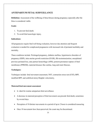 35 
ANTEPARTUM FETAL SURVEILLANCE 
Definition: Assessment of the wellbeing of fetus/fetuses during pregnancy especially after the fetus is considered viable. 
Goals: 
1. To prevent fetal death. 
2. To avoid fetal neurologic injury. 
Indications: 
All pregnancies require fetal well being evaluation, however due attention and frequent evaluation is needed for complicated pregnancies with increased risk of perinatal morbidity and mortality. 
These conditions include: Prolonged pregnancy, diabetes mellitus, hypertensive disorders of pregnancy (HDP), intra uterine growth restriction (IUGR), Rh-isoimmunization, unexplained previous perinatal loss, ante partum hemorrhage (APH), preterm premature rupture of fetal membranes (PPROM), maternal diseases like cardiac, lung and renal illnesses. 
Techniques: 
Techniques include: fetal movement assessment, NST, contraction stress test (CST), BPP, modified BPP, and umbilical artery Doppler velocimetry. 
Maternal fetal movement assessment 
 Is ideal for routine antepartum fetal surveillance. 
 A decrease in maternal perception of fetal movement can precede fetal death, sometimes by several days. 
 Perception of 10 distinct movements in a period of up to 2 hours is considered reassuring 
 Once 10 movements have been perceived, the count may be discontinued.  