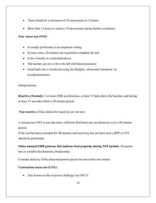 36 
 There should be a minimum of 10 movements in 12 hours. 
 More than 12 hours to achieve 10 movements alarms further evaluation. 
Non- stress test (NST) 
 Is usually performed in an outpatient setting. 
 In most cases, 20 minutes are required to complete the test. 
 It has virtually no contraindications. 
 The mother can sit or tilt to the left (left lateral position) 
 Fetal heart rate is monitored using the Doppler, ultrasound transducer, or tocodynamometer. 
Interpretations: 
Reactive (Normal): 2 or more FHR accelerations, at least 15 bpm above the baseline and lasting at least 15 seconds within a 20-minute period. 
Non reactive: If the criteria for reactivity are not met. 
A nonreactive NST is one that lacks sufficient fetal heart rate accelerations over a 40-minute period. 
If the test has been extended for 40 minutes and reactivity has not been seen a BPP or CST should be performed. 
Other unusual FHB patterns that indicate fetal jeopardy during NST include: Persistent late or variable decelerations, bradycardia. 
Consider delivery if this abnormal pattern persist for more than one minute. 
Contraction stress test (CST): 
 Also known as the oxytocin challenge test (OCT)  