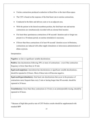 37 
 Uterine contractions produced a reduction in blood flow to the intervillous space. 
 The CST is based on the response of the fetal heart rate to uterine contractions. 
 Conducted in the labor and delivery suite or in an adjacent area. 
 With the patient in the lateral recumbent position, the fetal heart rate and uterine contractions are simultaneously recorded with an external fetal monitor. 
 If at least three spontaneous contractions of 40 seconds’ duration each or longer are present in a 10-minute period, no uterine stimulation is necessary. 
 If fewer than three contractions of at least 40 seconds’ duration occur in10minutes, contractions are induced with either nipple stimulation or intravenous administration of dilute oxytocin. 
Interpretation: Negative: no late or significant variable decelerations Positive: late decelerations following 50% or more of contractions—even if the contraction frequency is fewer than three in 10 min Equivocal-suspicious: intermittent late decelerations or significant variable decelerations; should be repeated in 24 hours. Most of these tests will become negative. Equivocal-hyperstimulatory: fetal heart rate decelerations that occur in the presence of contractions more frequent than every 2 min or lasting longer than 90 seconds; should be repeated in 24 hours. Unsatisfactory: fewer than three contractions in 10 min or an uninterpretable tracing; should be repeated in 24 hours. 
* Because of high false positive rate of CST Positive results should be supplemented with standard BPP  