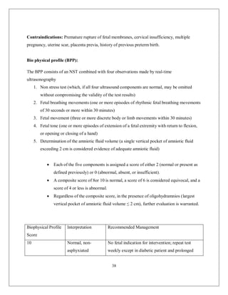 38 
Contraindications: Premature rupture of fetal membranes, cervical insufficiency, multiple pregnancy, uterine scar, placenta previa, history of previous preterm birth. 
Bio physical profile (BPP): 
The BPP consists of an NST combined with four observations made by real-time ultrasonography 
1. Non stress test (which, if all four ultrasound components are normal, may be omitted without compromising the validity of the test results) 
2. Fetal breathing movements (one or more episodes of rhythmic fetal breathing movements of 30 seconds or more within 30 minutes) 
3. Fetal movement (three or more discrete body or limb movements within 30 minutes) 
4. Fetal tone (one or more episodes of extension of a fetal extremity with return to flexion, or opening or closing of a hand) 
5. Determination of the amniotic fluid volume (a single vertical pocket of amniotic fluid exceeding 2 cm is considered evidence of adequate amniotic fluid) 
 Each of the five components is assigned a score of either 2 (normal or present as defined previously) or 0 (abnormal, absent, or insufficient). 
 A composite score of 8or 10 is normal, a score of 6 is considered equivocal, and a score of 4 or less is abnormal. 
 Regardless of the composite score, in the presence of oligohydramnios (largest vertical pocket of amniotic fluid volume ≤ 2 cm), further evaluation is warranted. 
Biophysical Profile Score 
Interpretation 
Recommended Management 
10 
Normal, non- asphyxiated 
No fetal indication for intervention; repeat test weekly except in diabetic patient and prolonged  