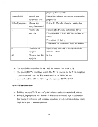 39 
pregnancy (twice weekly) 
8 Normal fluid 
Normal, non- asphyxiated fetus 
No fetal indication for intervention; repeat testing per protocol 
8 Oligohydramnios 
Chronic fetal asphyxia suspected 
Deliver if > 37 weeks, otherwise repeat testing 
6 
Possible fetal asphyxia 
If amniotic fluid volume is abnormal, deliver 
If normal fluid at > 36 wk with favorable cervix, deliver 
If repeat test < 6, deliver 
If repeat test > 6, observe and repeat per protocol 
4 
Probable fetal asphyxia 
Repeat testing same day; if biophysical profile score < 6, deliver 
0–2 
Almost certain fetal asphyxia 
Deliver 
 The modified BPP combines the NST with the amniotic fluid index (AFI) 
 The modified BPP is considered normal if the NST is reactive and the AFI is more than 5, and abnormal if either the NST is nonreactive or the AFI is 5 or less. 
 Abnormal modified BPP should be supported by standard BPP and CST. 
When to start evaluation? 
 Initiating testing at 32–34 weeks of gestation is appropriate for most at-risk patients. 
 However, in pregnancies with multiple or particularly worrisome high-risk conditions (eg, chronic hypertension, with suspected intrauterine growth restriction), testing might begin as early as 28 weeks of gestation. 
 