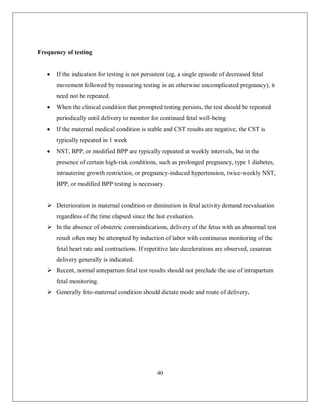 40 
Frequency of testing 
 If the indication for testing is not persistent (eg, a single episode of decreased fetal movement followed by reassuring testing in an otherwise uncomplicated pregnancy), it need not be repeated. 
 When the clinical condition that prompted testing persists, the test should be repeated periodically until delivery to monitor for continued fetal well-being 
 If the maternal medical condition is stable and CST results are negative, the CST is typically repeated in 1 week 
 NST, BPP, or modified BPP are typically repeated at weekly intervals, but in the presence of certain high-risk conditions, such as prolonged pregnancy, type 1 diabetes, intrauterine growth restriction, or pregnancy-induced hypertension, twice-weekly NST, BPP, or modified BPP testing is necessary. 
 Deterioration in maternal condition or diminution in fetal activity demand reevaluation regardless of the time elapsed since the last evaluation. 
 In the absence of obstetric contraindications, delivery of the fetus with an abnormal test result often may be attempted by induction of labor with continuous monitoring of the fetal heart rate and contractions. If repetitive late decelerations are observed, cesarean delivery generally is indicated. 
 Recent, normal antepartum fetal test results should not preclude the use of intrapartum fetal monitoring. 
 Generally feto-maternal condition should dictate mode and route of delivery. 
 