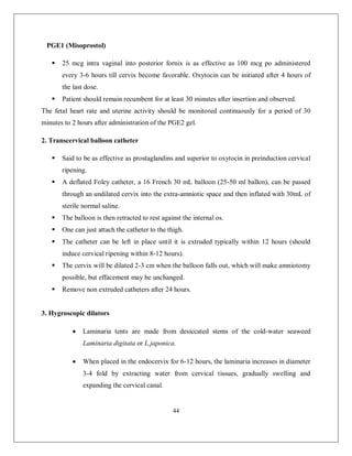 44 
PGE1 (Misoprostol) 
 25 mcg intra vaginal into posterior fornix is as effective as 100 mcg po administered every 3-6 hours till cervix become favorable. Oxytocin can be initiated after 4 hours of the last dose. 
 Patient should remain recumbent for at least 30 minutes after insertion and observed. 
The fetal heart rate and uterine activity should be monitored continuously for a period of 30 minutes to 2 hours after administration of the PGE2 gel. 
2. Transcervical balloon catheter 
 Said to be as effective as prostaglandins and superior to oxytocin in preinduction cervical ripening. 
 A deflated Foley catheter, a 16 French 30 mL balloon (25-50 ml ballon), can be passed through an undilated cervix into the extra-amniotic space and then inflated with 30mL of sterile normal saline. 
 The balloon is then retracted to rest against the internal os. 
 One can just attach the catheter to the thigh. 
 The catheter can be left in place until it is extruded typically within 12 hours (should induce cervical ripening within 8-12 hours). 
 The cervix will be dilated 2-3 cm when the balloon falls out, which will make amniotomy possible, but effacement may be unchanged. 
 Remove non extruded catheters after 24 hours. 
3. Hygroscopic dilators 
 Laminaria tents are made from desiccated stems of the cold-water seaweed Laminaria digitata or L.japonica. 
 When placed in the endocervix for 6-12 hours, the laminaria increases in diameter 3-4 fold by extracting water from cervical tissues, gradually swelling and expanding the cervical canal.  