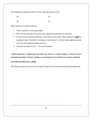 46 
If no adequate contraction, add 6 IU in the same bag and start with, 
60 69 
80 92 
After initiation of oxytocin infusion: 
 Follow maternal v/s and input/output 
 Don’t increase the dose of oxytocin once adequate contractions are achieved. 
 In the presence of hyperstimulation, stop infusion and restart when indicated at half the stopping dosage. Thereafter, the dosage is increased at 3 mU/min when appropriate and 1mU/min when hyperstimulation persists. 
 Continue the oxytocin for 1 – 2 hours post partum. 
*Failed induction is diagnosed when there has been no cervical change or descent of the presenting part after 6-8 hours of labor, or contraction of 3 in 10 min. has not been achieved. 
AUGMENTATION OF LABOR 
The dosage and protocol is the same to that of induction for both primigravida and multigravida. 
 