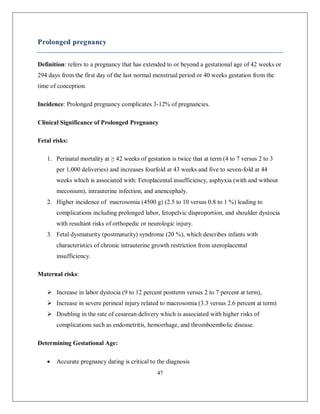 47 
Prolonged pregnancy 
Definition: refers to a pregnancy that has extended to or beyond a gestational age of 42 weeks or 294 days from the first day of the last normal menstrual period or 40 weeks gestation from the time of conception. 
Incidence: Prolonged pregnancy complicates 3-12% of pregnancies. 
Clinical Significance of Prolonged Pregnancy 
Fetal risks: 
1. Perinatal mortality at ≥ 42 weeks of gestation is twice that at term (4 to 7 versus 2 to 3 per 1,000 deliveries) and increases fourfold at 43 weeks and five to seven-fold at 44 weeks which is associated with: Fetoplacental insufficiency, asphyxia (with and without meconium), intrauterine infection, and anencephaly. 
2. Higher incidence of macrosomia (4500 g) (2.5 to 10 versus 0.8 to 1 %) leading to complications including prolonged labor, fetopelvic disproportion, and shoulder dystocia with resultant risks of orthopedic or neurologic injury. 
3. Fetal dysmaturity (postmaturity) syndrome (20 %), which describes infants with characteristics of chronic intrauterine growth restriction from uteroplacental insufficiency. 
Maternal risks: 
 Increase in labor dystocia (9 to 12 percent postterm versus 2 to 7 percent at term), 
 Increase in severe perineal injury related to macrosomia (3.3 versus 2.6 percent at term) 
 Doubling in the rate of cesarean delivery which is associated with higher risks of complications such as endometritis, hemorrhage, and thromboembolic disease. 
Determining Gestational Age: 
 Accurate pregnancy dating is critical to the diagnosis  