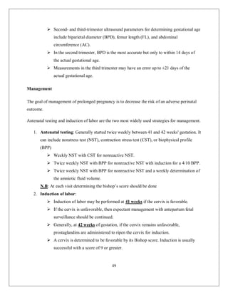 49 
 Second- and third-trimester ultrasound parameters for determining gestational age include biparietal diameter (BPD), femur length (FL), and abdominal circumference (AC). 
 In the second trimester, BPD is the most accurate but only to within 14 days of the actual gestational age. 
 Measurements in the third trimester may have an error up to ±21 days of the actual gestational age. 
Management 
The goal of management of prolonged pregnancy is to decrease the risk of an adverse perinatal outcome. 
Antenatal testing and induction of labor are the two most widely used strategies for management. 
1. Antenatal testing: Generally started twice weekly between 41 and 42 weeks' gestation. It can include nonstress test (NST), contraction stress test (CST), or biophysical profile (BPP) 
 Weekly NST with CST for nonreactive NST. 
 Twice weekly NST with BPP for nonreactive NST with induction for a 4/10 BPP. 
 Twice weekly NST with BPP for nonreactive NST and a weekly determination of the amniotic fluid volume. 
N.B: At each visit determining the bishop’s score should be done 
2. Induction of labor: 
 Induction of labor may be performed at 41 weeks if the cervix is favorable. 
 If the cervix is unfavorable, then expectant management with antepartum fetal surveillance should be continued. 
 Generally, at 42 weeks of gestation, if the cervix remains unfavorable, prostaglandins are administered to ripen the cervix for induction. 
 A cervix is determined to be favorable by its Bishop score. Induction is usually successful with a score of 9 or greater.  