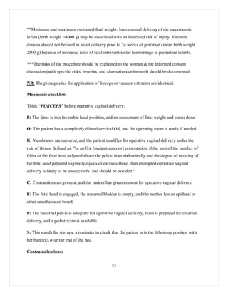 53 
**Minimum and maximum estimated fetal weight: Instrumental delivery of the macrosomic infant (birth weight >4000 g) may be associated with an increased risk of injury. Vacuum devices should not be used to assist delivery prior to 34 weeks of gestation (mean birth weight 2500 g) because of increased risks of fetal intraventricular hemorrhage in premature infants. 
***The risks of the procedure should be explained to the woman & the informed consent discussion (with specific risks, benefits, and alternatives delineated) should be documented. 
NB: The prerequisites for application of forceps or vacuum extractor are identical. 
Mnemonic checklist: 
Think “FORCEPS” before operative vaginal delivery: 
F: The fetus is in a favorable head position, and an assessment of fetal weight and status done. 
O: The patient has a completely dilated cervical OS, and the operating room is ready if needed. 
R: Membranes are ruptured, and the patient qualifies for operative vaginal delivery under the rule of threes, defined as: "In an OA [occiput anterior] presentation, if the sum of the number of fifths of the fetal head palpated above the pelvic inlet abdominally and the degree of molding of the fetal head palpated vaginally equals or exceeds three, then attempted operative vaginal delivery is likely to be unsuccessful and should be avoided." 
C: Contractions are present, and the patient has given consent for operative vaginal delivery. 
E: The fetal head is engaged, the maternal bladder is empty, and the mother has an epidural or other anesthesia on board. 
P: The maternal pelvis is adequate for operative vaginal delivery, team is prepared for cesarean delivery, and a pediatrician is available. 
S: This stands for stirrups, a reminder to check that the patient is in the lithotomy position with her buttocks over the end of the bed. 
Contraindications:  