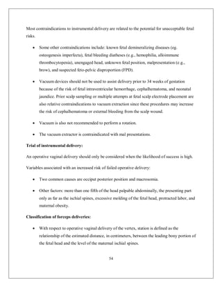54 
Most contraindications to instrumental delivery are related to the potential for unacceptable fetal risks. 
 Some other contraindications include: known fetal demineralizing diseases (eg. osteogenesis imperfecta), fetal bleeding diatheses (e.g., hemophilia, alloimmune thrombocytopenia), unengaged head, unknown fetal position, malpresentation (e.g., brow), and suspected feto-pelvic disproportion (FPD). 
 Vacuum devices should not be used to assist delivery prior to 34 weeks of gestation because of the risk of fetal intraventricular hemorrhage, cephalhematoma, and neonatal jaundice. Prior scalp sampling or multiple attempts at fetal scalp electrode placement are also relative contraindications to vacuum extraction since these procedures may increase the risk of cephalhematoma or external bleeding from the scalp wound. 
 Vacuum is also not recommended to perform a rotation. 
 The vacuum extractor is contraindicated with mal presentations. 
Trial of instrumental delivery: 
An operative vaginal delivery should only be considered when the likelihood of success is high. 
Variables associated with an increased risk of failed operative delivery: 
 Two common causes are occiput posterior position and macrosomia. 
 Other factors: more than one fifth of the head palpable abdominally, the presenting part only as far as the ischial spines, excessive molding of the fetal head, protracted labor, and maternal obesity. 
Classification of forceps deliveries: 
 With respect to operative vaginal delivery of the vertex, station is defined as the relationship of the estimated distance, in centimeters, between the leading bony portion of the fetal head and the level of the maternal ischial spines.  